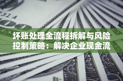 武汉坏账处理全流程拆解与风险控制策略：解决企业现金流顽疾的实战指南